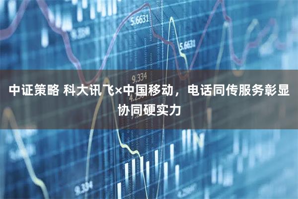中证策略 科大讯飞×中国移动，电话同传服务彰显协同硬实力