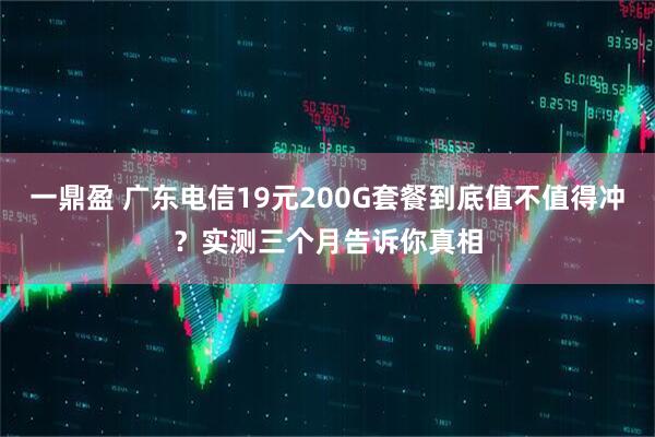 一鼎盈 广东电信19元200G套餐到底值不值得冲？实测三个月告诉你真相