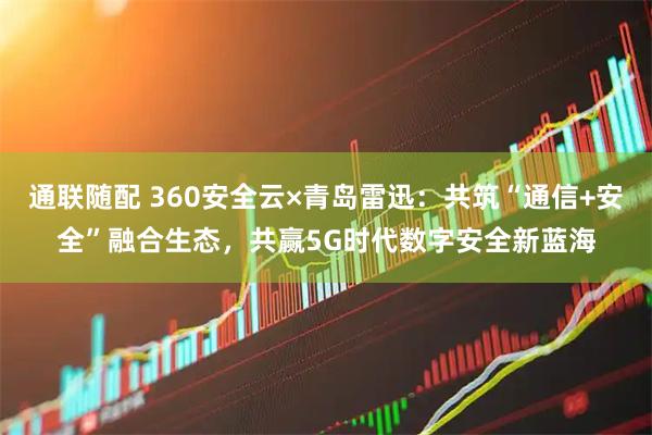 通联随配 360安全云×青岛雷迅：共筑“通信+安全”融合生态，共赢5G时代数字安全新蓝海