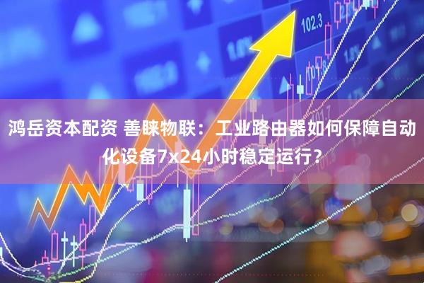鸿岳资本配资 善睐物联：工业路由器如何保障自动化设备7x24小时稳定运行？