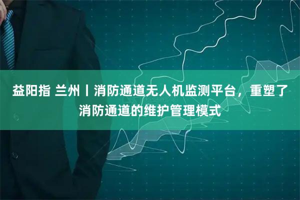 益阳指 兰州丨消防通道无人机监测平台，重塑了消防通道的维护管理模式