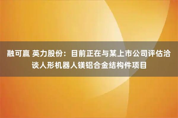 融可赢 英力股份：目前正在与某上市公司评估洽谈人形机器人镁铝合金结构件项目