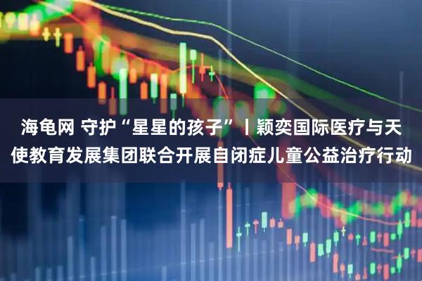 海龟网 守护“星星的孩子”丨颖奕国际医疗与天使教育发展集团联合开展自闭症儿童公益治疗行动