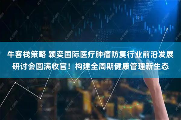 牛客栈策略 颖奕国际医疗肿瘤防复行业前沿发展研讨会圆满收官！构建全周期健康管理新生态