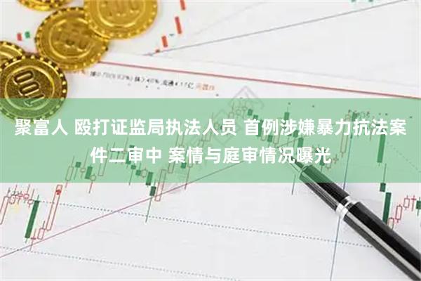 聚富人 殴打证监局执法人员 首例涉嫌暴力抗法案件二审中 案情与庭审情况曝光