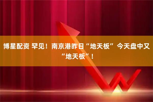 博星配资 罕见！南京港昨日“地天板” 今天盘中又“地天板”！