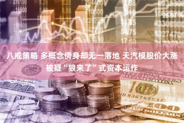 八戒策略 多概念傍身却无一落地 天汽模股价大涨被疑“狼来了”式资本运作