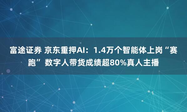 富途证券 京东重押AI：1.4万个智能体上岗“赛跑” 数字人带货成绩超80%真人主播