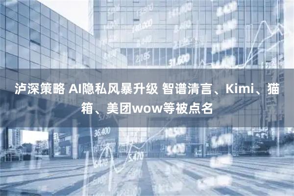 泸深策略 AI隐私风暴升级 智谱清言、Kimi、猫箱、美团wow等被点名