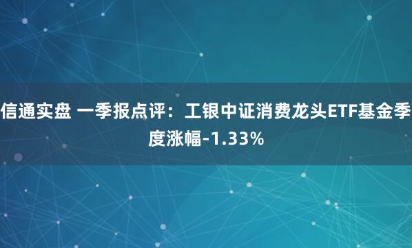 信通实盘 一季报点评：工银中证消费龙头ETF基金季度涨幅-1.33%
