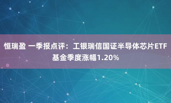 恒瑞盈 一季报点评：工银瑞信国证半导体芯片ETF基金季度涨幅1.20%