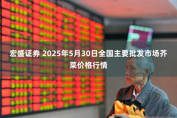 宏盛证券 2025年5月30日全国主要批发市场芥菜价格行情