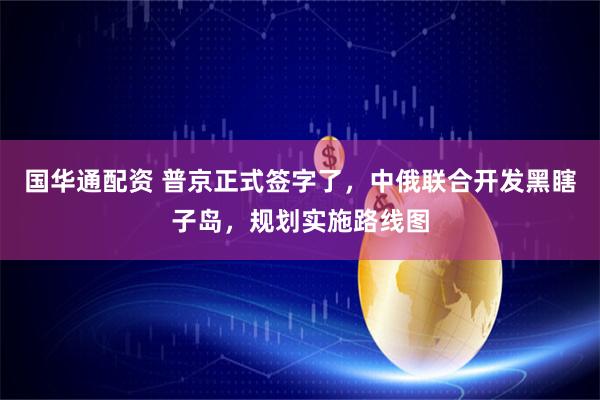 国华通配资 普京正式签字了，中俄联合开发黑瞎子岛，规划实施路线图