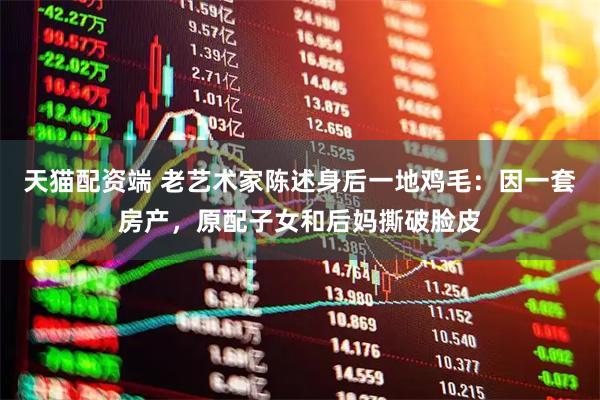 天猫配资端 老艺术家陈述身后一地鸡毛：因一套房产，原配子女和后妈撕破脸皮