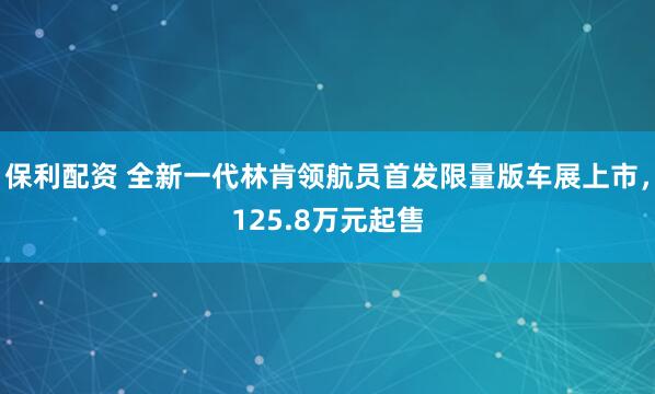 保利配资 全新一代林肯领航员首发限量版车展上市，125.8万元起售