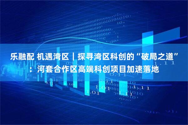 乐融配 机遇湾区｜探寻湾区科创的“破局之道”：河套合作区高端科创项目加速落地