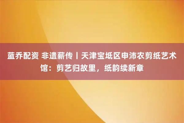 蓝乔配资 非遗薪传丨天津宝坻区申沛农剪纸艺术馆：剪艺归故里，纸韵续新章