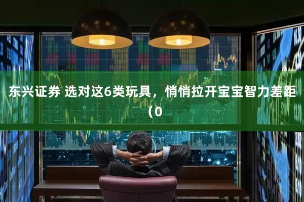 东兴证券 选对这6类玩具，悄悄拉开宝宝智力差距（0