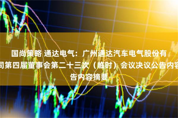 国尚策略 通达电气:  广州通达汽车电气股份有限公司第四届董事会第二十三次（临时）会议决议公告内容摘要
