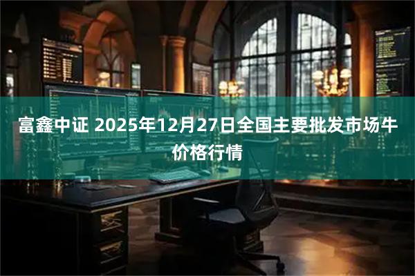 富鑫中证 2025年12月27日全国主要批发市场牛价格行情