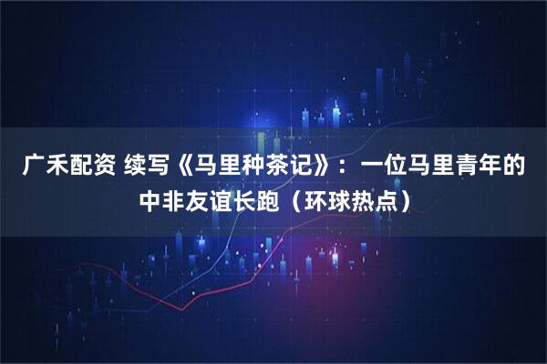广禾配资 续写《马里种茶记》：一位马里青年的中非友谊长跑（环球热点）