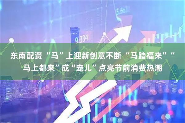东南配资 “马”上迎新创意不断 “马踏福来”“马上都来”成“宠儿”点亮节前消费热潮