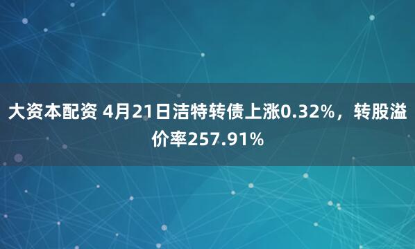 大资本配资 4月21日洁特转债上涨0.32%，转股溢价率257.91%