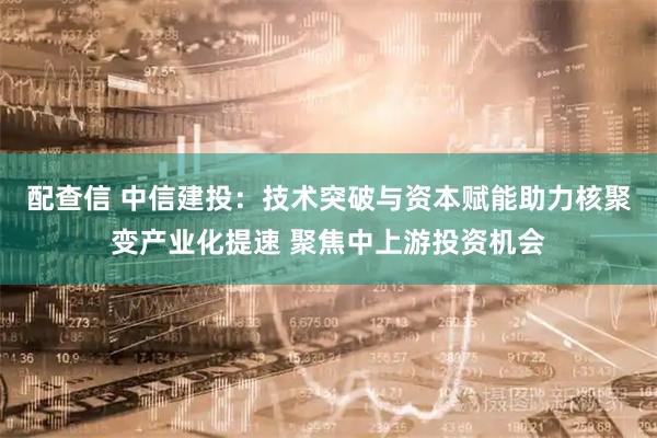 配查信 中信建投：技术突破与资本赋能助力核聚变产业化提速 聚焦中上游投资机会