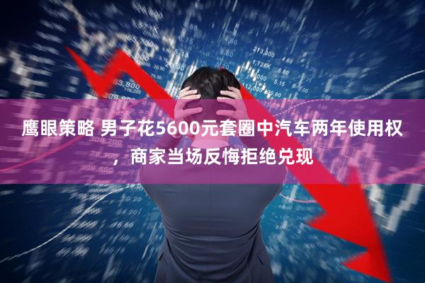 鹰眼策略 男子花5600元套圈中汽车两年使用权，商家当场反悔拒绝兑现