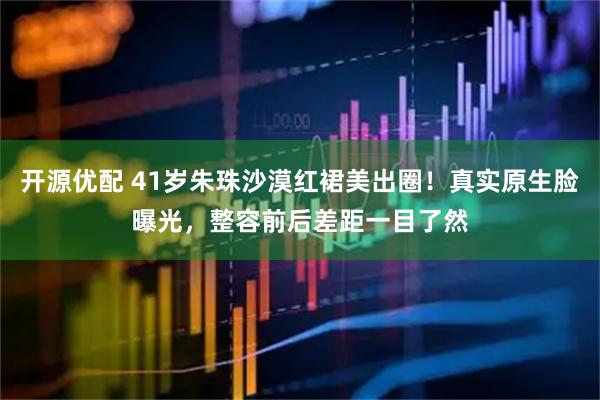开源优配 41岁朱珠沙漠红裙美出圈！真实原生脸曝光，整容前后差距一目了然
