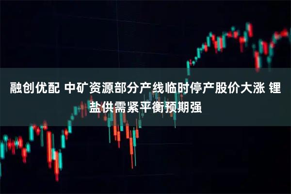 融创优配 中矿资源部分产线临时停产股价大涨 锂盐供需紧平衡预期强