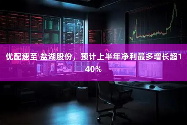 优配速至 盐湖股份，预计上半年净利最多增长超140%